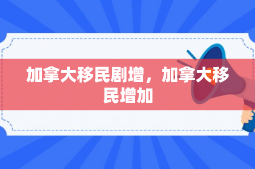 加拿大移民剧增，加拿大移民增加
