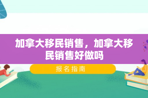 加拿大移民销售，加拿大移民销售好做吗