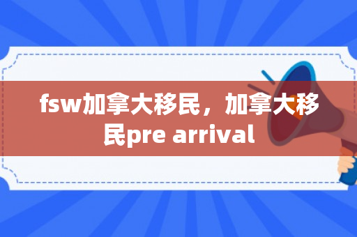 fsw加拿大移民，加拿大移民pre arrival