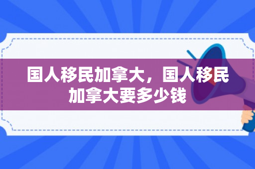 国人移民加拿大，国人移民加拿大要多少钱