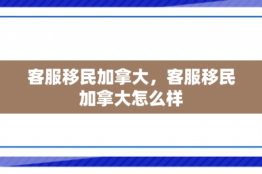 客服移民加拿大，客服移民加拿大怎么样