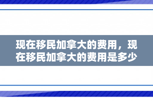 现在移民加拿大的费用，现在移民加拿大的费用是多少呢