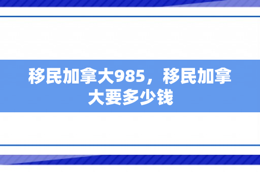 移民加拿大985，移民加拿大要多少钱