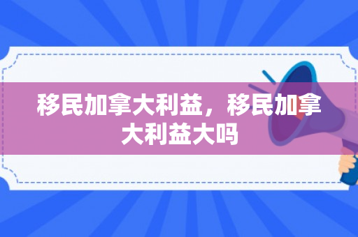 移民加拿大利益，移民加拿大利益大吗