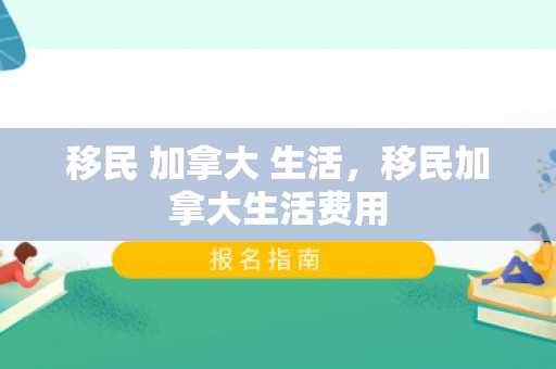 移民 加拿大 生活，移民加拿大生活费用