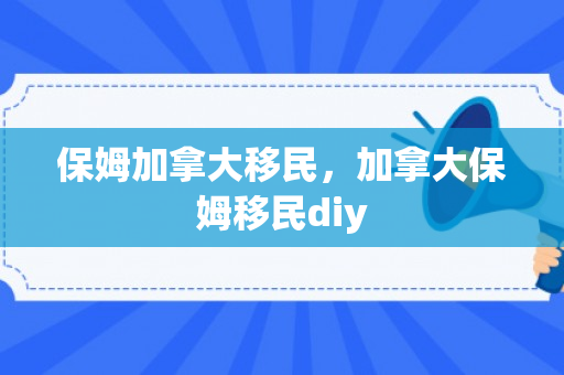 保姆加拿大移民，加拿大保姆移民diy