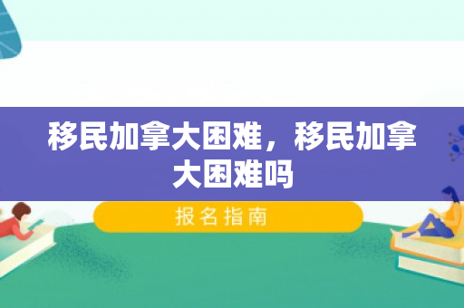 移民加拿大困难，移民加拿大困难吗