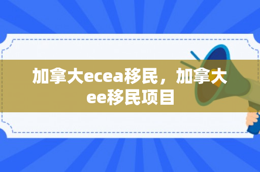 加拿大ecea移民，加拿大ee移民项目