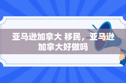 亚马逊加拿大 移民，亚马逊加拿大好做吗