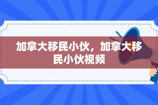 加拿大移民小伙，加拿大移民小伙视频