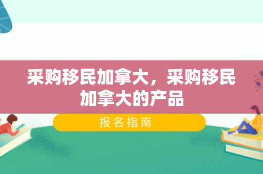 采购移民加拿大，采购移民加拿大的产品