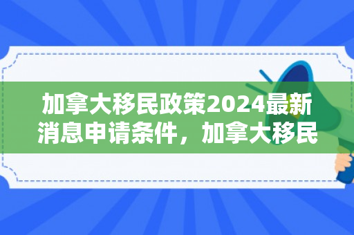 加拿大移民政策2024最新消息申请条件，加拿大移民政策最新消息及申请条件深度解析（针对2024年）