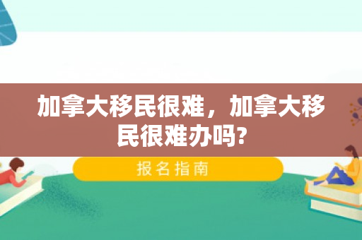 加拿大移民很难，加拿大移民很难办吗?