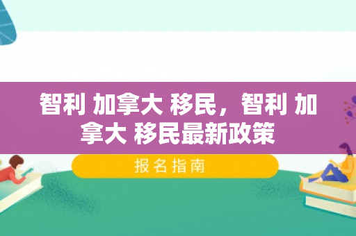智利 加拿大 移民，智利 加拿大 移民最新政策