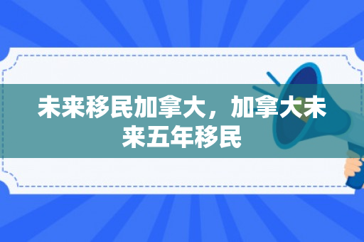 未来移民加拿大，加拿大未来五年移民