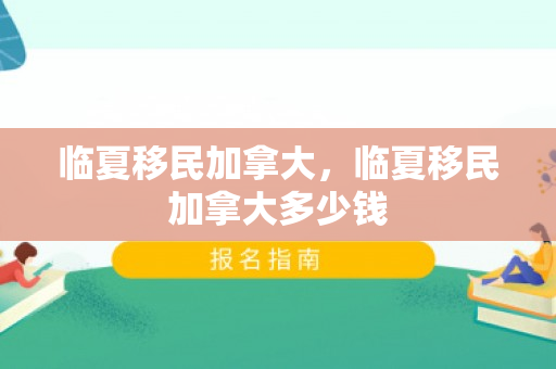 临夏移民加拿大，临夏移民加拿大多少钱