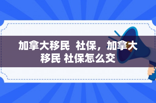 加拿大移民  社保，加拿大移民 社保怎么交