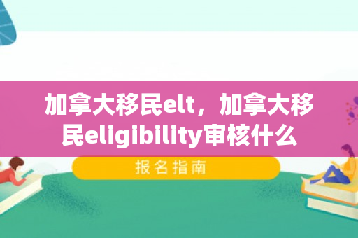 加拿大移民elt，加拿大移民eligibility审核什么