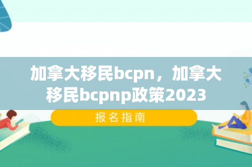 加拿大移民bcpn，加拿大移民bcpnp政策2023
