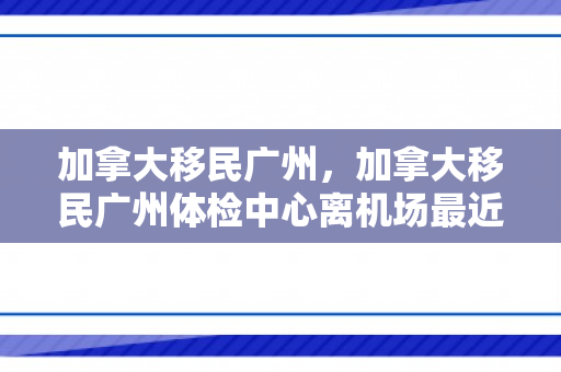加拿大移民广州，加拿大移民广州体检中心离机场最近
