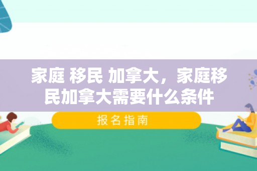 家庭 移民 加拿大，家庭移民加拿大需要什么条件