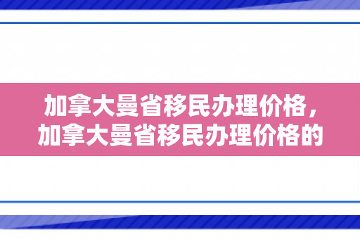 加拿大曼省移民办理价格，加拿大曼省移民办理价格的深度解析