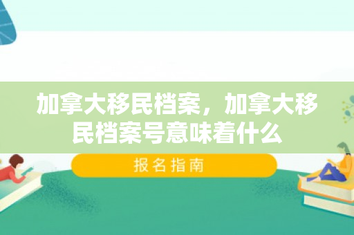 加拿大移民档案，加拿大移民档案号意味着什么