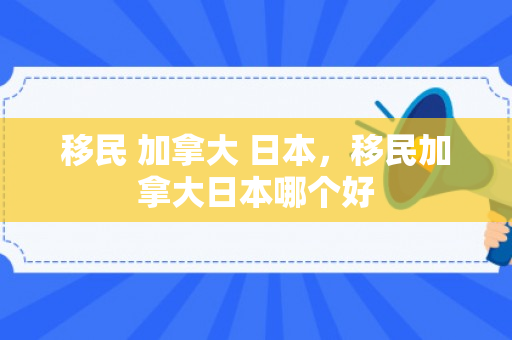 移民 加拿大 日本，移民加拿大日本哪个好