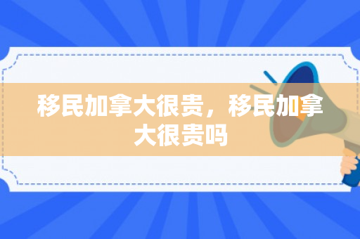 移民加拿大很贵，移民加拿大很贵吗