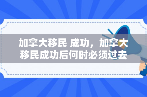 加拿大移民 成功，加拿大移民成功后何时必须过去