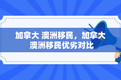 加拿大 澳洲移民，加拿大 澳洲移民优劣对比
