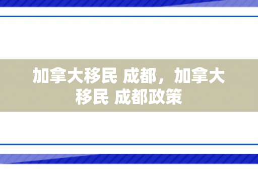 加拿大移民 成都，加拿大移民 成都政策