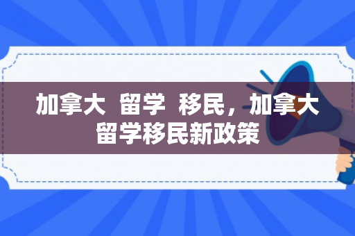 加拿大  留学  移民，加拿大留学移民新政策