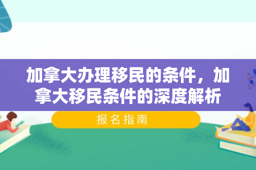 加拿大办理移民的条件，加拿大移民条件的深度解析