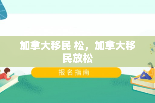 加拿大移民 松，加拿大移民放松