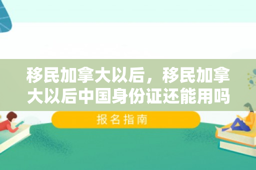 移民加拿大以后，移民加拿大以后中国身份证还能用吗