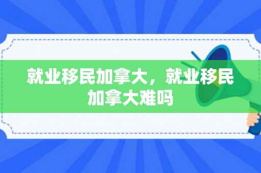 就业移民加拿大，就业移民加拿大难吗