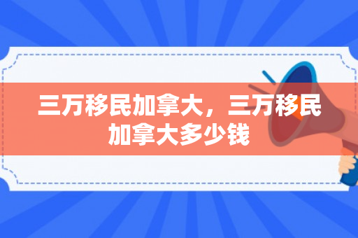 三万移民加拿大，三万移民加拿大多少钱