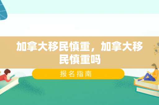 加拿大移民慎重，加拿大移民慎重吗