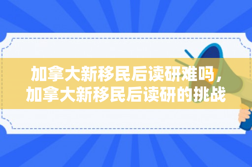 加拿大新移民后读研难吗，加拿大新移民后读研的挑战与机遇