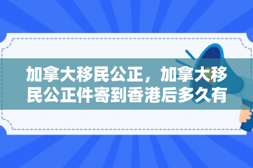 加拿大移民公正，加拿大移民公正件寄到香港后多久有结果