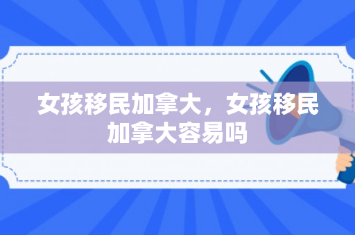 女孩移民加拿大，女孩移民加拿大容易吗