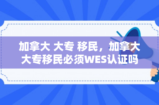 加拿大 大专 移民，加拿大大专移民必须WES认证吗