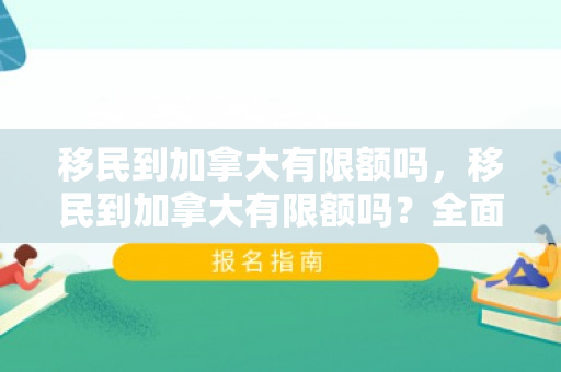 移民到加拿大有限额吗，移民到加拿大有限额吗？全面解读加拿大移民政策