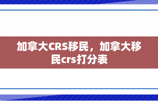 加拿大CRS移民，加拿大移民crs打分表
