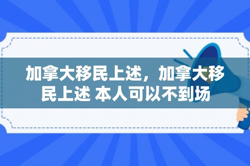 加拿大移民上述，加拿大移民上述 本人可以不到场
