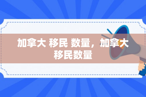 加拿大 移民 数量，加拿大移民数量