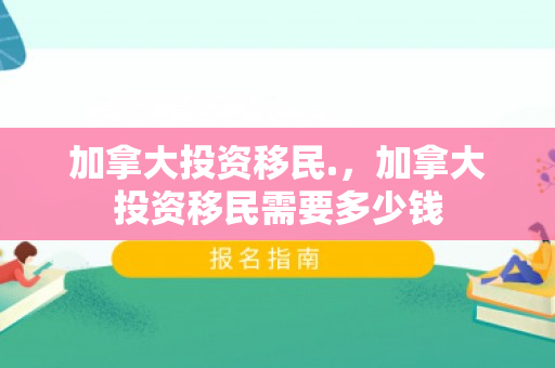加拿大投资移民.，加拿大投资移民需要多少钱