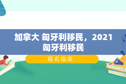加拿大 匈牙利移民，2021匈牙利移民
