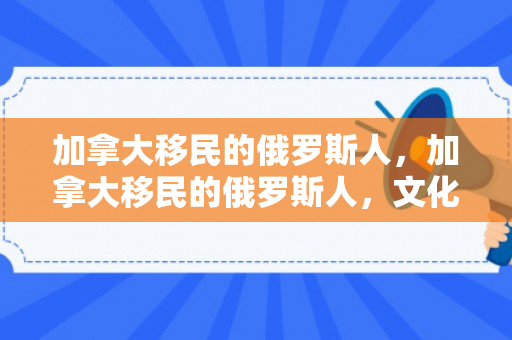 加拿大移民的俄罗斯人，加拿大移民的俄罗斯人，文化交融与身份认同的探寻